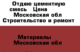 Отдаю цементную смесь › Цена ­ 1 000 - Московская обл. Строительство и ремонт » Материалы   . Московская обл.